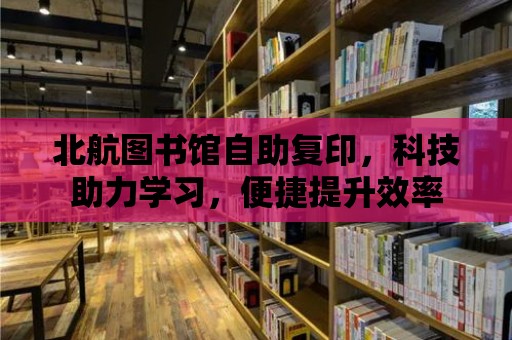 北航圖書館自助復印，科技助力學習，便捷提升效率