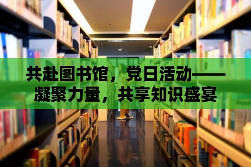 共赴圖書館，黨日活動——凝聚力量，共享知識盛宴