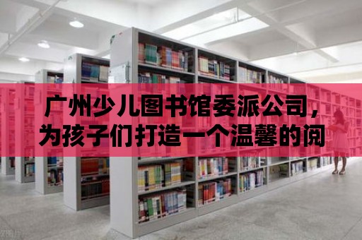 廣州少兒圖書館委派公司，為孩子們打造一個(gè)溫馨的閱讀天堂