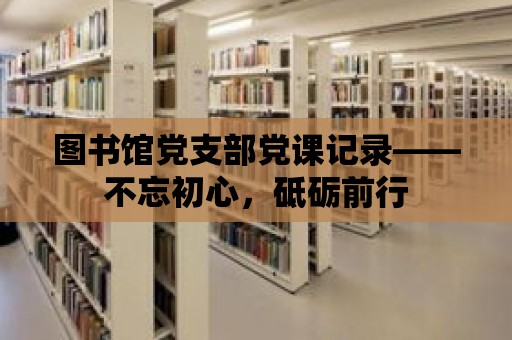 圖書館黨支部黨課記錄——不忘初心，砥礪前行