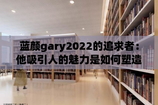 藍顏gary2022的追求者：他吸引人的魅力是如何塑造的？