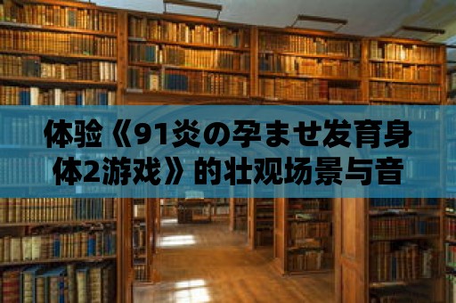 體驗《91炎の孕ませ發育身體2游戲》的壯觀場景與音效