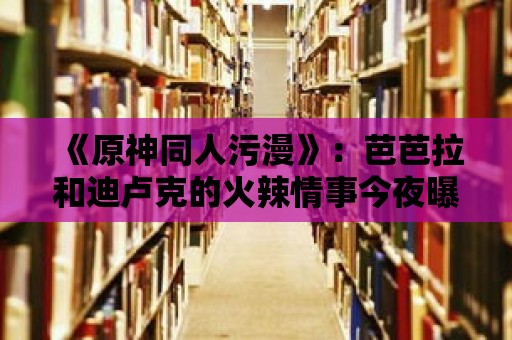 《原神同人污漫》：芭芭拉和迪盧克的火辣情事今夜曝光！