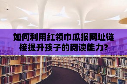 如何利用紅領(lǐng)巾瓜報網(wǎng)址鏈接提升孩子的閱讀能力？