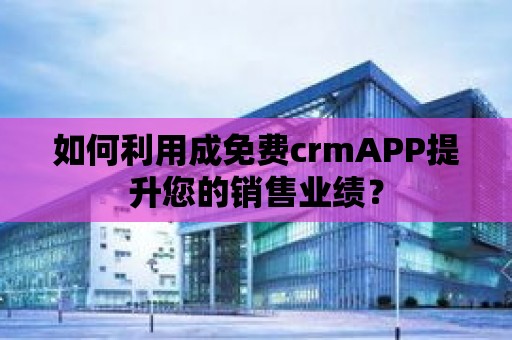 如何利用成免費(fèi)crmAPP提升您的銷售業(yè)績？