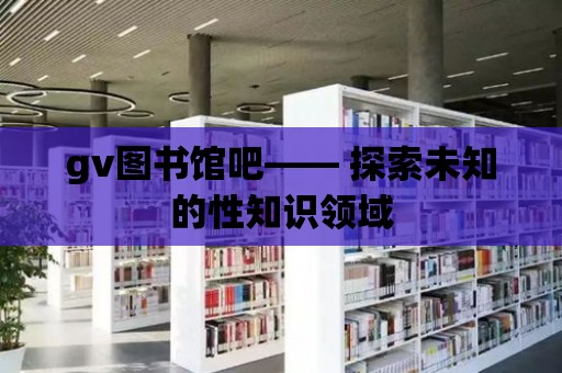 gv圖書館吧—— 探索未知的性知識領域