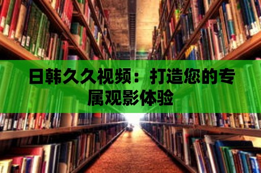 日韓久久視頻：打造您的專屬觀影體驗