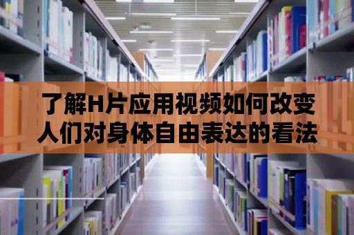 了解H片應用視頻如何改變人們對身體自由表達的看法