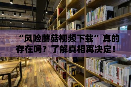 “風險蘑菇視頻下載”真的存在嗎？了解真相再決定！