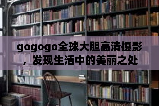 gogogo全球大膽高清攝影，發(fā)現(xiàn)生活中的美麗之處