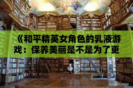 《和平精英女角色的乳液游戲：保養美麗是不是為了更好的戰斗？》