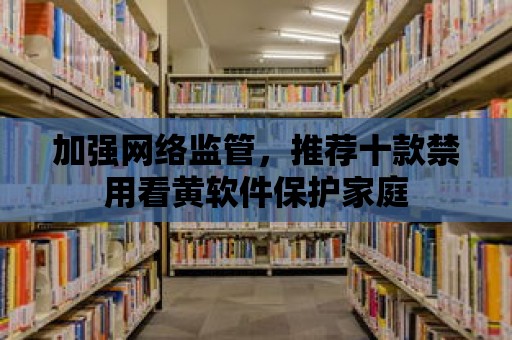 加強網絡監管，推薦十款禁用看黃軟件保護家庭