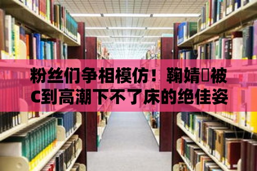 粉絲們爭相模仿！鞠婧祎被C到高潮下不了床的絕佳姿勢揭秘