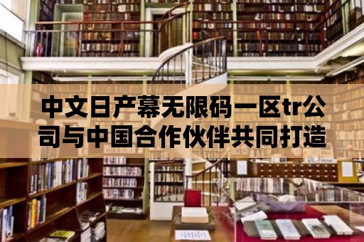 中文日產幕無限碼一區tr公司與中國合作伙伴共同打造綠色出行新時代