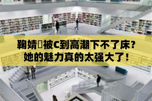 鞠婧祎被C到高潮下不了床？她的魅力真的太強大了！