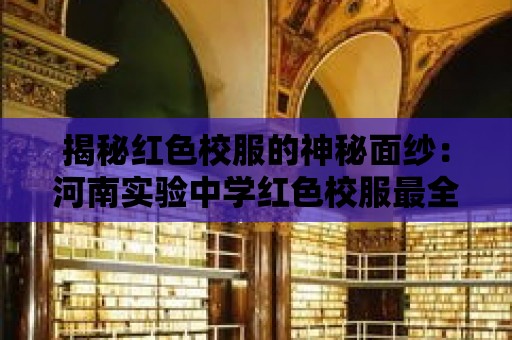 揭秘紅色校服的神秘面紗：河南實驗中學紅色校服最全視頻揭示！