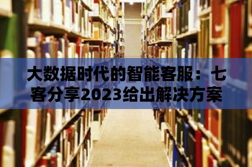 大數(shù)據(jù)時(shí)代的智能客服：七客分享2023給出解決方案