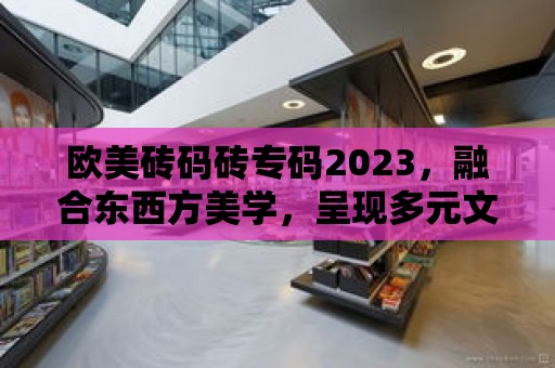 歐美磚碼磚專碼2023，融合東西方美學，呈現多元文化