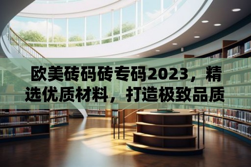 歐美磚碼磚專碼2023，精選優(yōu)質(zhì)材料，打造極致品質(zhì)