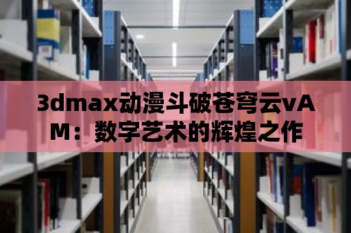 3dmax動漫斗破蒼穹云vAM：數字藝術的輝煌之作