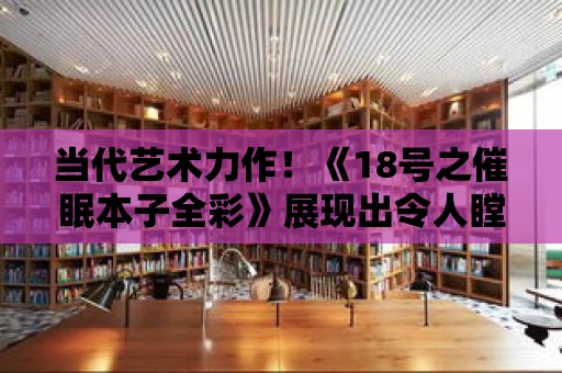 當代藝術力作！《18號之催眠本子全彩》展現出令人瞠目結舌的創作實力！