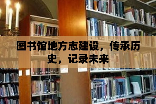 圖書館地方志建設，傳承歷史，記錄未來