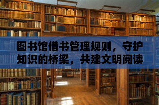 圖書館借書管理規則，守護知識的橋梁，共建文明閱讀環境