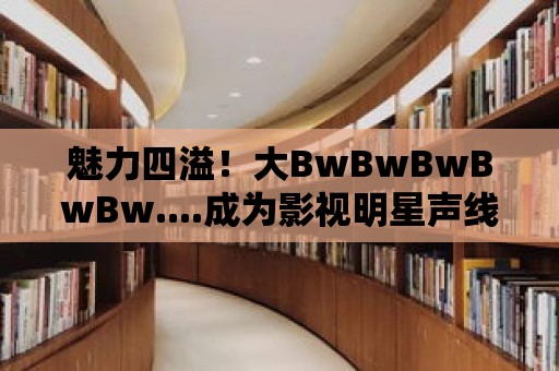 魅力四溢！大BwBwBwBwBw....成為影視明星聲線的標志