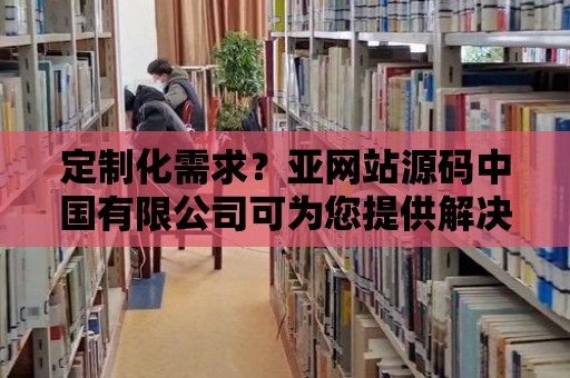 定制化需求？亞網站源碼中國有限公司可為您提供解決方案