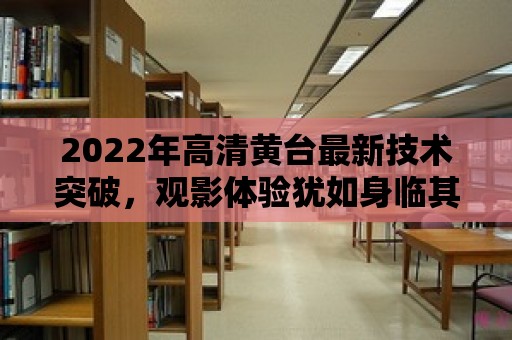 2022年高清黃臺最新技術突破，觀影體驗猶如身臨其境！