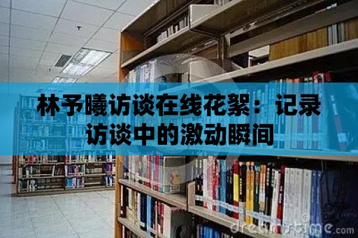 林予曦訪談在線花絮：記錄訪談中的激動瞬間