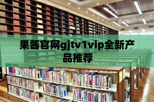 果醬官網(wǎng)gjtv1vip全新產(chǎn)品推薦