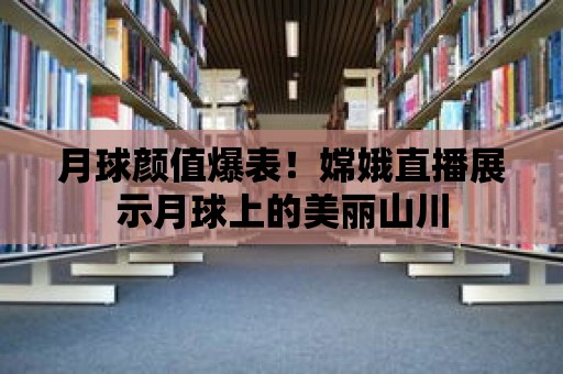 月球顏值爆表！嫦娥直播展示月球上的美麗山川