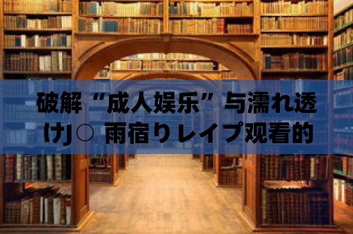 破解“成人娛樂”與濡れ透けJ○ 雨宿りレイプ觀看的惡性循環