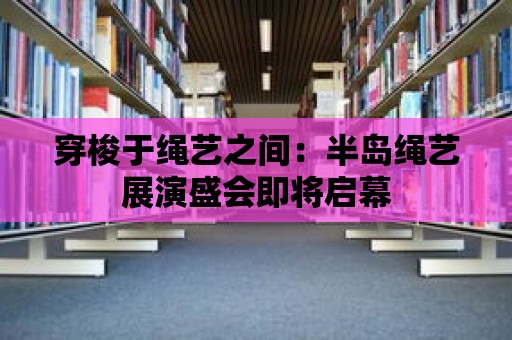 穿梭于繩藝之間：半島繩藝展演盛會即將啟幕