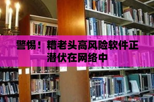 警惕！糟老頭高風(fēng)險(xiǎn)軟件正潛伏在網(wǎng)絡(luò)中