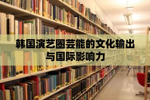 韓國演藝圈蕓能的文化輸出與國際影響力