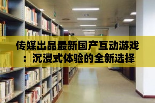 傳媒出品最新國產互動游戲：沉浸式體驗的全新選擇