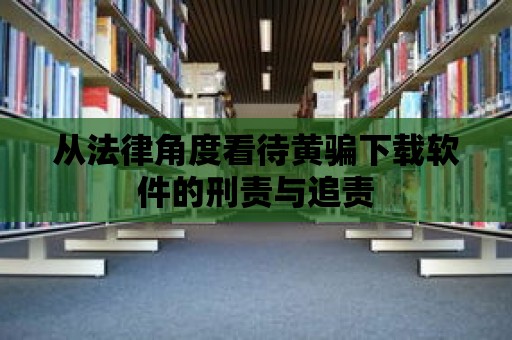 從法律角度看待黃騙下載軟件的刑責與追責