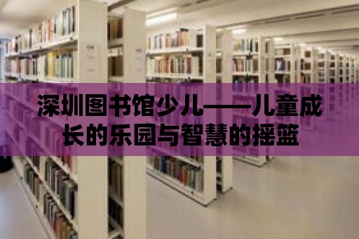 深圳圖書館少兒——兒童成長的樂園與智慧的搖籃