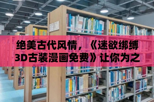 絕美古代風情，《迷欲綁縛3D古裝漫畫免費》讓你為之癡迷！