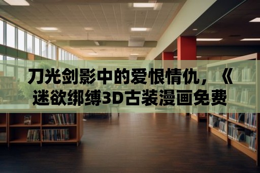 刀光劍影中的愛恨情仇，《迷欲綁縛3D古裝漫畫免費》帶你沉醉其中！