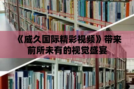 《威久國際精彩視頻》帶來前所未有的視覺盛宴