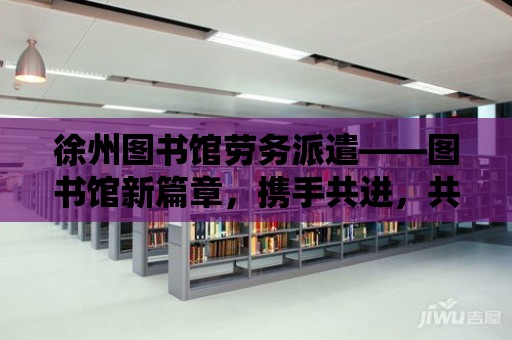 徐州圖書館勞務(wù)派遣——圖書館新篇章，攜手共進(jìn)，共建共享