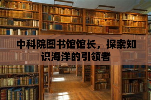 中科院圖書館館長，探索知識海洋的引領者