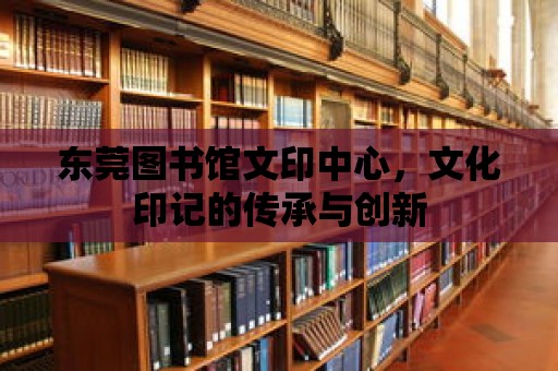 東莞圖書館文印中心，文化印記的傳承與創(chuàng)新