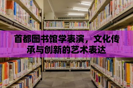 首都圖書館學表演，文化傳承與創新的藝術表達