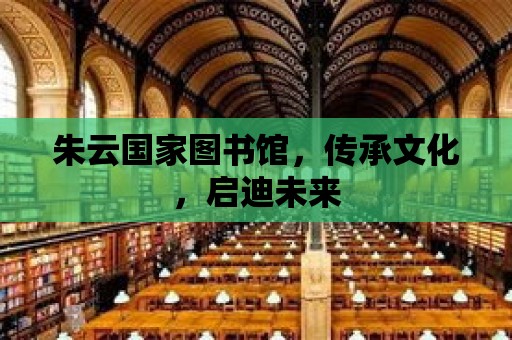 朱云國家圖書館，傳承文化，啟迪未來