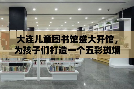 大連兒童圖書館盛大開館，為孩子們打造一個五彩斑斕的閱讀世界