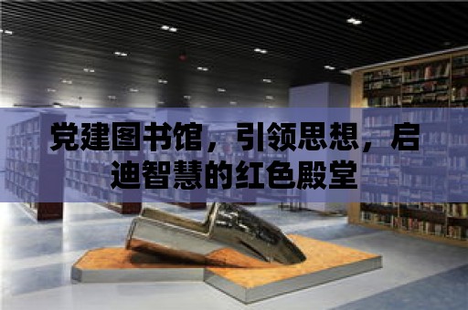 黨建圖書館，引領思想，啟迪智慧的紅色殿堂